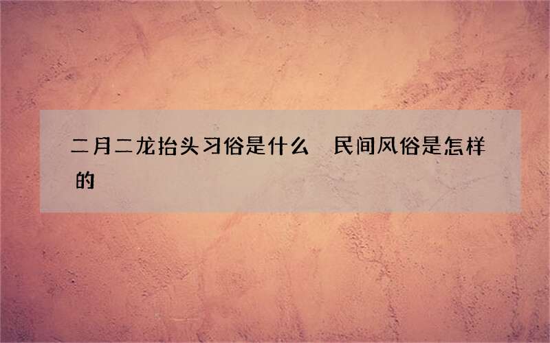 二月二龙抬头习俗是什么 民间风俗是怎样的